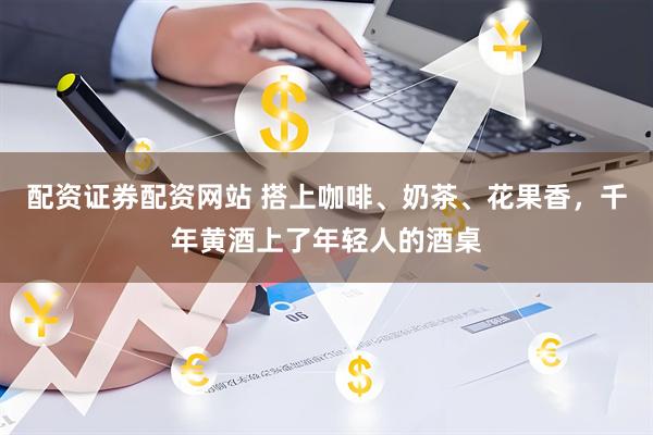 配资证券配资网站 搭上咖啡、奶茶、花果香，千年黄酒上了年轻人的酒桌