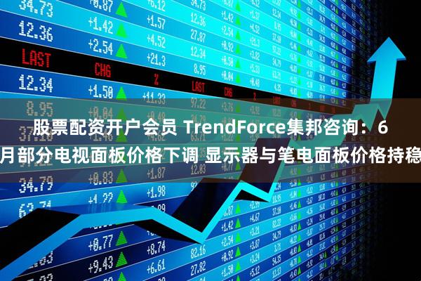 股票配资开户会员 TrendForce集邦咨询：6月部分电视面板价格下调 显示器与笔电面板价格持稳