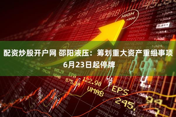 配资炒股开户网 邵阳液压：筹划重大资产重组事项 6月23日起停牌