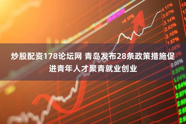 炒股配资178论坛网 青岛发布28条政策措施促进青年人才聚青就业创业