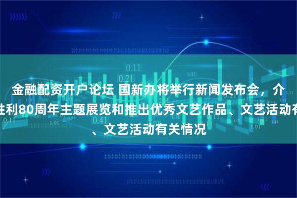 金融配资开户论坛 国新办将举行新闻发布会，介绍抗战胜利80周年主题展览和推出优秀文艺作品、文艺活动有关情况