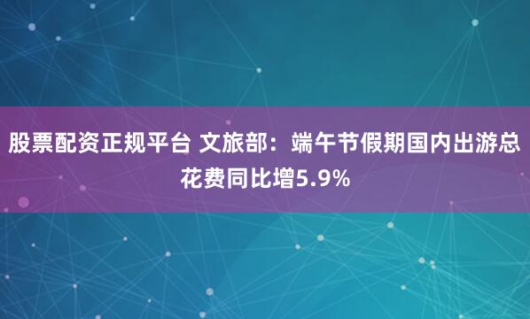 股票配资正规平台 文旅部：端午节假期国内出游总花费同比增5.9%
