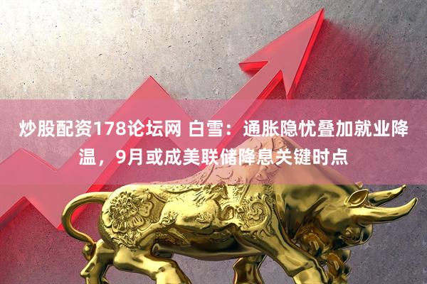 炒股配资178论坛网 白雪：通胀隐忧叠加就业降温，9月或成美联储降息关键时点