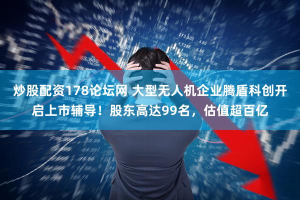 炒股配资178论坛网 大型无人机企业腾盾科创开启上市辅导！股东高达99名，估值超百亿