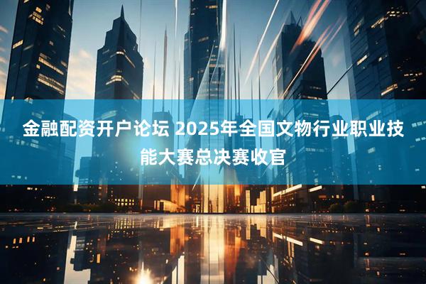 金融配资开户论坛 2025年全国文物行业职业技能大赛总决赛收官