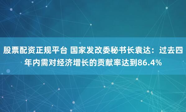 股票配资正规平台 国家发改委秘书长袁达：过去四年内需对经济增长的贡献率达到86.4%