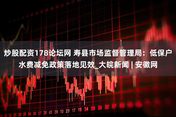 炒股配资178论坛网 寿县市场监督管理局：低保户水费减免政策落地见效_大皖新闻 | 安徽网