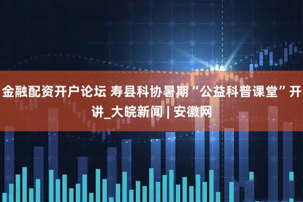 金融配资开户论坛 寿县科协暑期“公益科普课堂”开讲_大皖新闻 | 安徽网