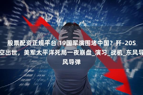 股票配资正规平台 19国军演围堵中国？歼-20S横空出世，美军太平洋死局一夜崩盘_演习_战机_东风导弹