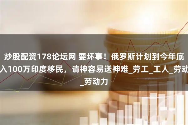 炒股配资178论坛网 要坏事！俄罗斯计划到今年底引入100万印度移民，请神容易送神难_劳工_工人_劳动力