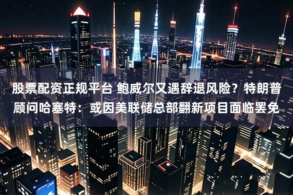 股票配资正规平台 鲍威尔又遇辞退风险？特朗普顾问哈塞特：或因美联储总部翻新项目面临罢免