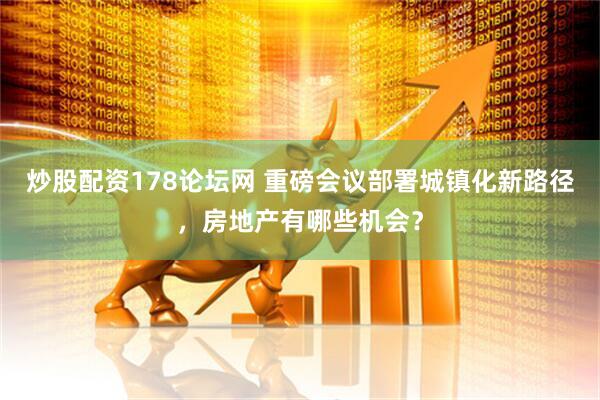 炒股配资178论坛网 重磅会议部署城镇化新路径，房地产有哪些机会？