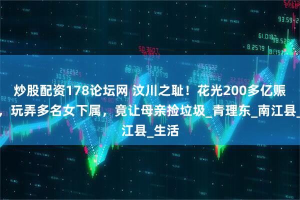 炒股配资178论坛网 汶川之耻！花光200多亿赈灾款，玩弄多名女下属，竟让母亲捡垃圾_青理东_南江县_生活