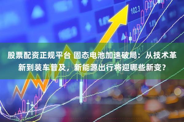 股票配资正规平台 固态电池加速破局：从技术革新到装车普及，新能源出行将迎哪些新变？