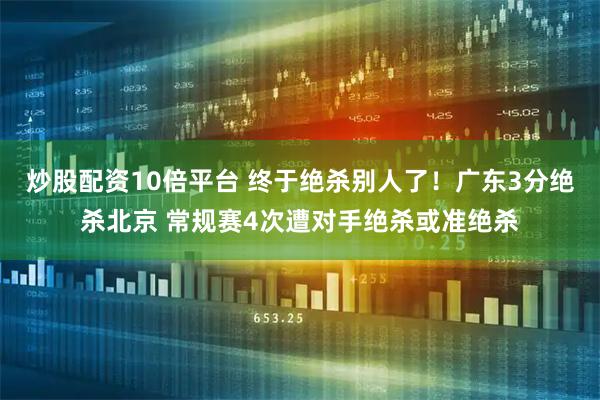 炒股配资10倍平台 终于绝杀别人了！广东3分绝杀北京 常规赛4次遭对手绝杀或准绝杀
