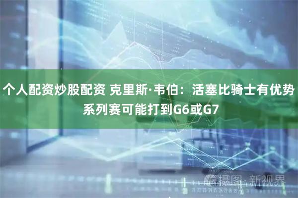 个人配资炒股配资 克里斯·韦伯：活塞比骑士有优势 系列赛可能打到G6或G7