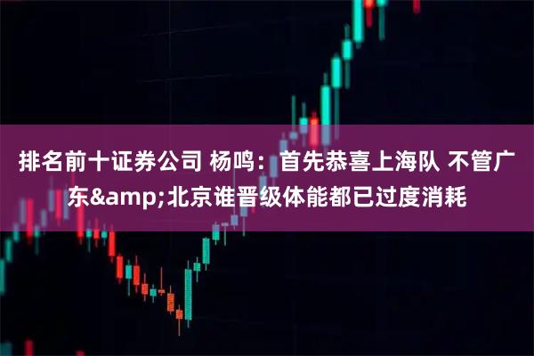 排名前十证券公司 杨鸣：首先恭喜上海队 不管广东&北京谁晋级体能都已过度消耗